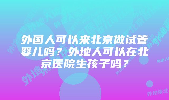 外国人可以来北京做试管婴儿吗？外地人可以在北京医院生孩子吗？