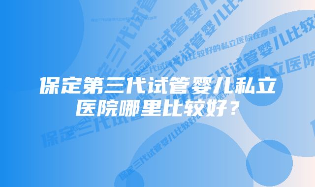 保定第三代试管婴儿私立医院哪里比较好？