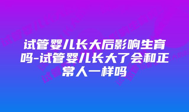 试管婴儿长大后影响生育吗-试管婴儿长大了会和正常人一样吗