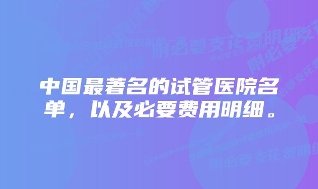 中国最著名的试管医院名单，以及必要费用明细。