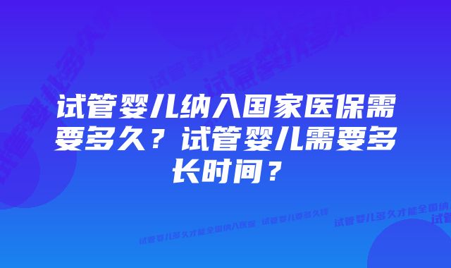 试管婴儿纳入国家医保需要多久？试管婴儿需要多长时间？