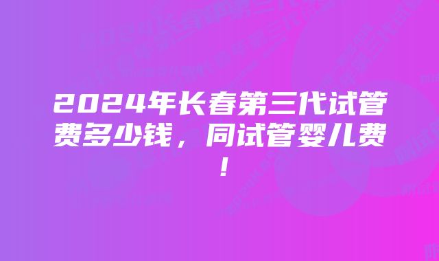 2024年长春第三代试管费多少钱，同试管婴儿费！