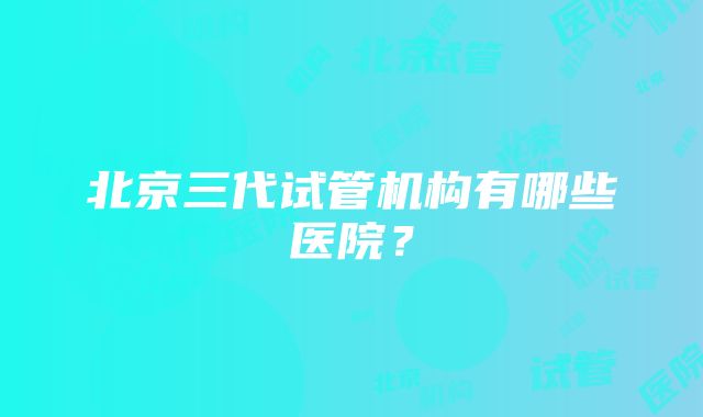 北京三代试管机构有哪些医院？