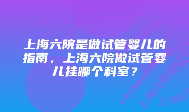 上海六院是做试管婴儿的指南，上海六院做试管婴儿挂哪个科室？