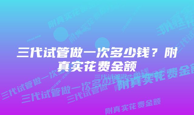 三代试管做一次多少钱？附真实花费金额