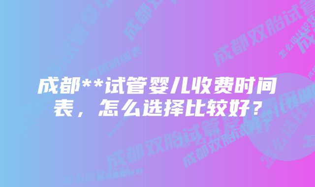 成都**试管婴儿收费时间表，怎么选择比较好？