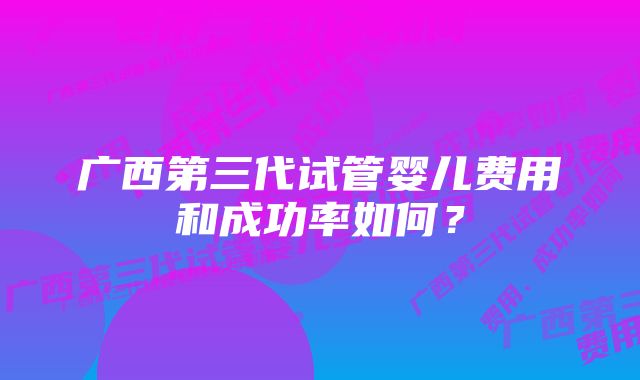 广西第三代试管婴儿费用和成功率如何？