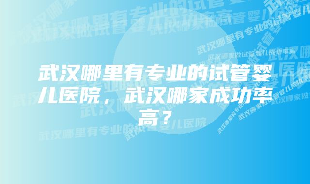 武汉哪里有专业的试管婴儿医院，武汉哪家成功率高？