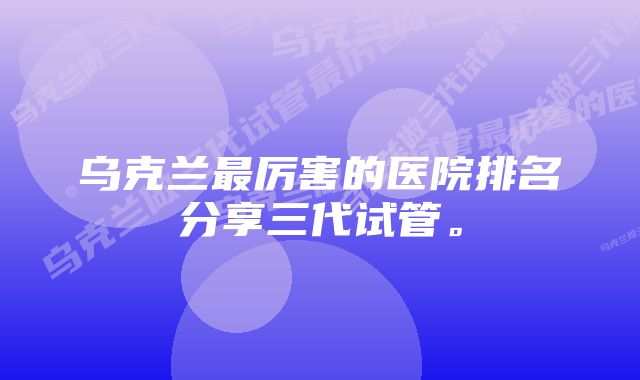 乌克兰最厉害的医院排名分享三代试管。