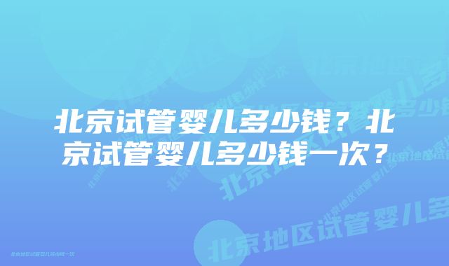 北京试管婴儿多少钱？北京试管婴儿多少钱一次？