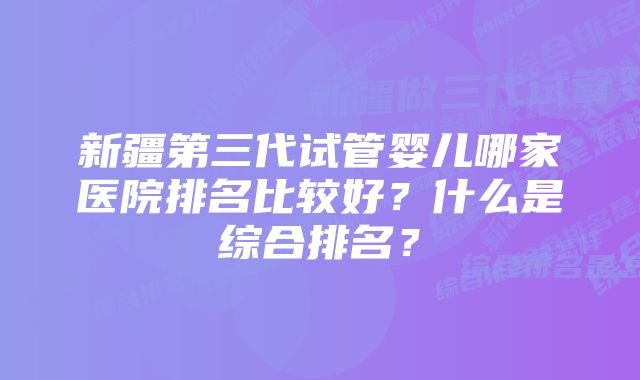 新疆第三代试管婴儿哪家医院排名比较好？什么是综合排名？