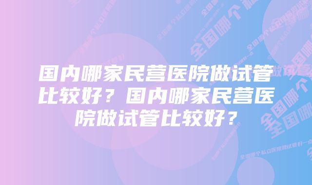 国内哪家民营医院做试管比较好？国内哪家民营医院做试管比较好？