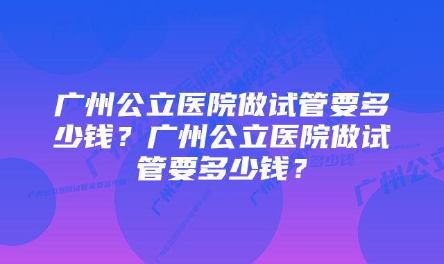 广州公立医院做试管要多少钱？广州公立医院做试管要多少钱？