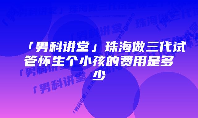 「男科讲堂」珠海做三代试管怀生个小孩的费用是多少