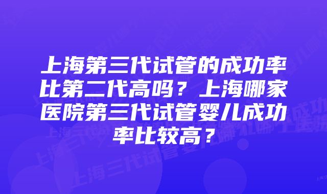 上海第三代试管的成功率比第二代高吗？上海哪家医院第三代试管婴儿成功率比较高？