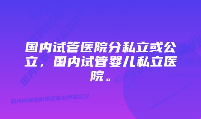 国内试管医院分私立或公立，国内试管婴儿私立医院。