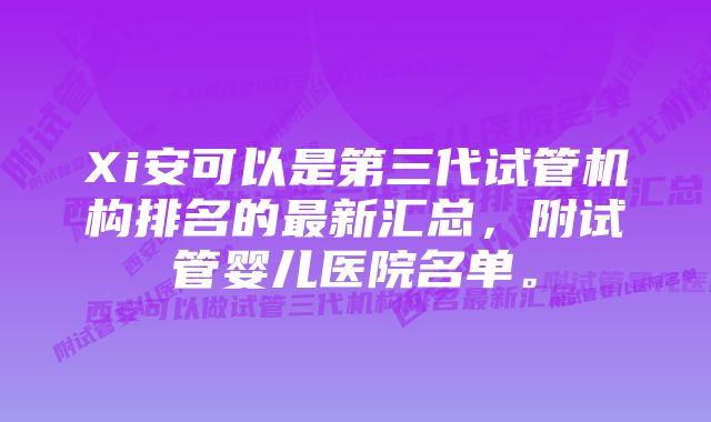 Xi安可以是第三代试管机构排名的最新汇总，附试管婴儿医院名单。