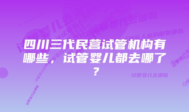 四川三代民营试管机构有哪些，试管婴儿都去哪了？