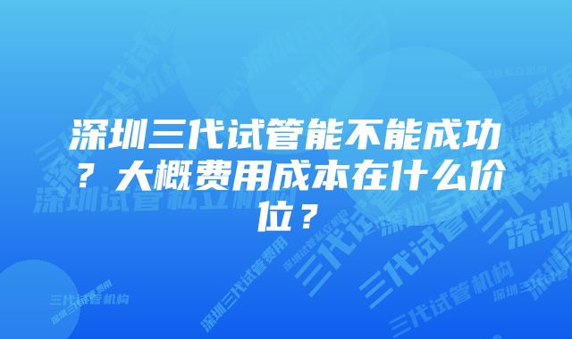 深圳三代试管能不能成功？大概费用成本在什么价位？