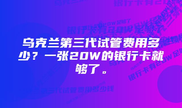 乌克兰第三代试管费用多少？一张20W的银行卡就够了。