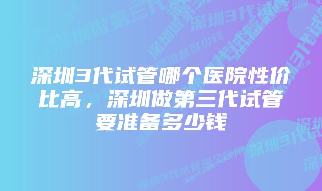 深圳3代试管哪个医院性价比高，深圳做第三代试管要准备多少钱