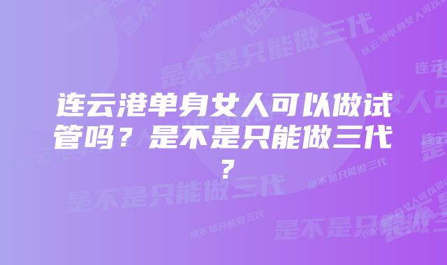 连云港单身女人可以做试管吗？是不是只能做三代？