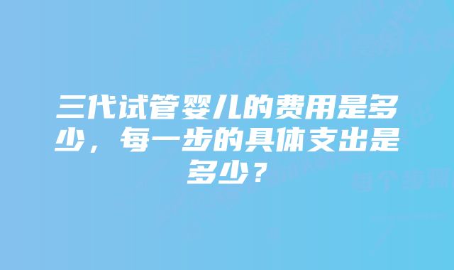 三代试管婴儿的费用是多少，每一步的具体支出是多少？