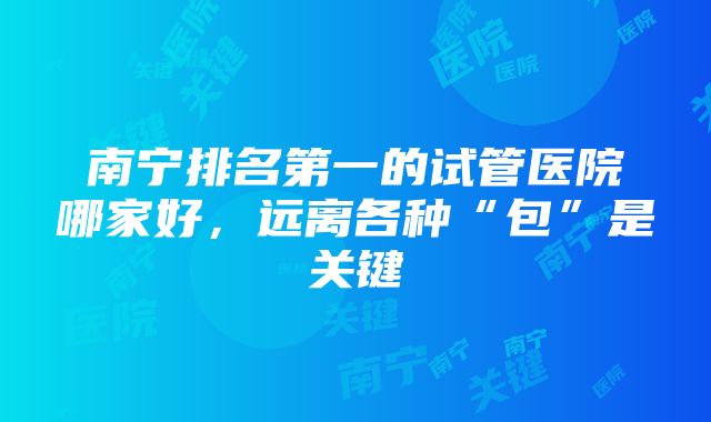 南宁排名第一的试管医院哪家好，远离各种“包”是关键