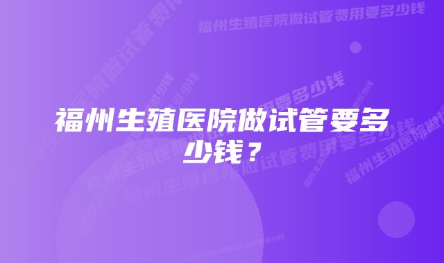 福州生殖医院做试管要多少钱？