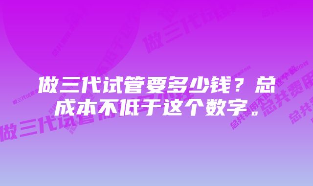 做三代试管要多少钱？总成本不低于这个数字。