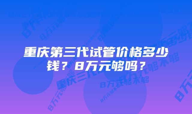 重庆第三代试管价格多少钱？8万元够吗？