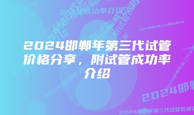 2024邯郸年第三代试管价格分享，附试管成功率介绍