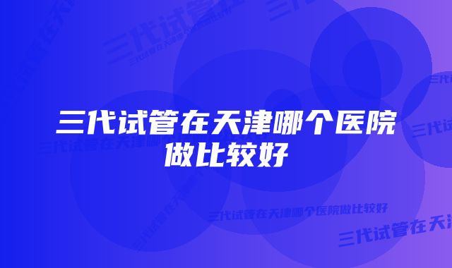 三代试管在天津哪个医院做比较好