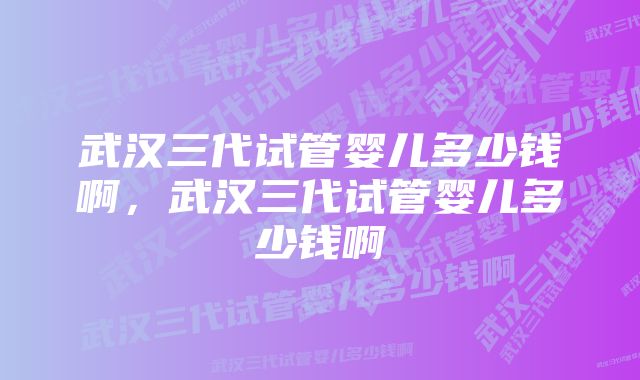 武汉三代试管婴儿多少钱啊，武汉三代试管婴儿多少钱啊