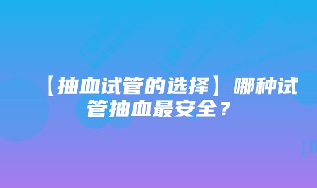 【抽血试管的选择】哪种试管抽血最安全？