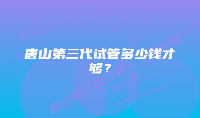 唐山第三代试管多少钱才够？