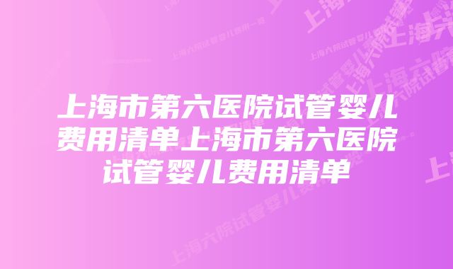 上海市第六医院试管婴儿费用清单上海市第六医院试管婴儿费用清单