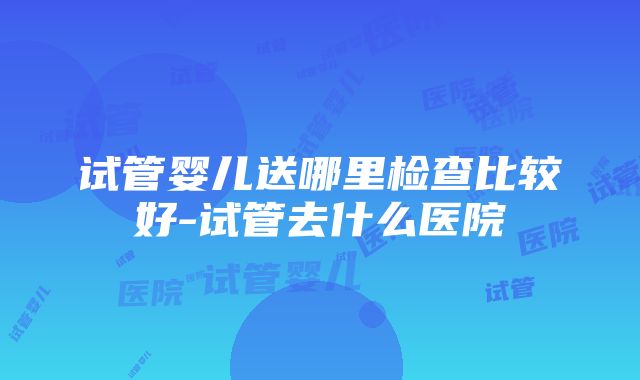 试管婴儿送哪里检查比较好-试管去什么医院