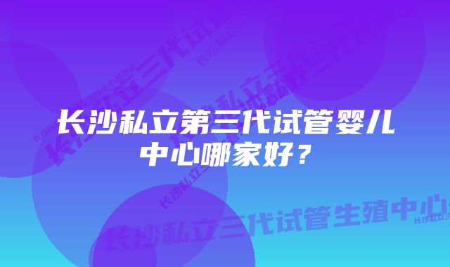 长沙私立第三代试管婴儿中心哪家好？