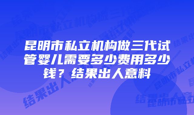 昆明市私立机构做三代试管婴儿需要多少费用多少钱？结果出人意料