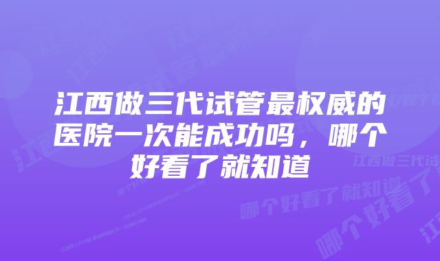 江西做三代试管最权威的医院一次能成功吗，哪个好看了就知道