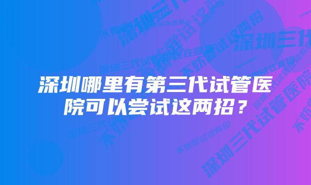 深圳哪里有第三代试管医院可以尝试这两招？