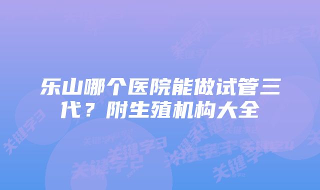 乐山哪个医院能做试管三代？附生殖机构大全