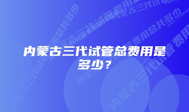 内蒙古三代试管总费用是多少？