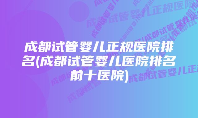 成都试管婴儿正规医院排名(成都试管婴儿医院排名前十医院)