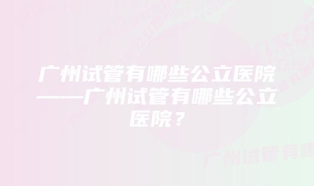 广州试管有哪些公立医院——广州试管有哪些公立医院？