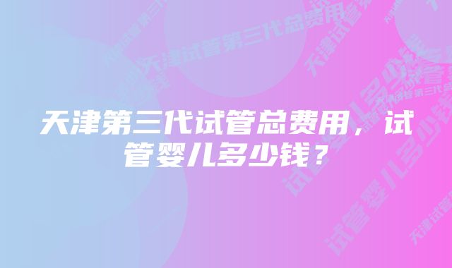 天津第三代试管总费用，试管婴儿多少钱？