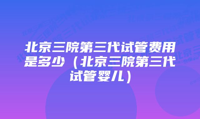 北京三院第三代试管费用是多少（北京三院第三代试管婴儿）