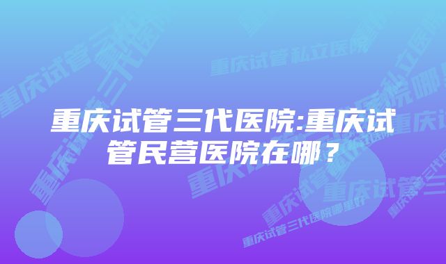 重庆试管三代医院:重庆试管民营医院在哪？