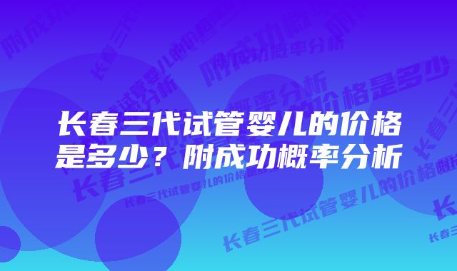 长春三代试管婴儿的价格是多少？附成功概率分析